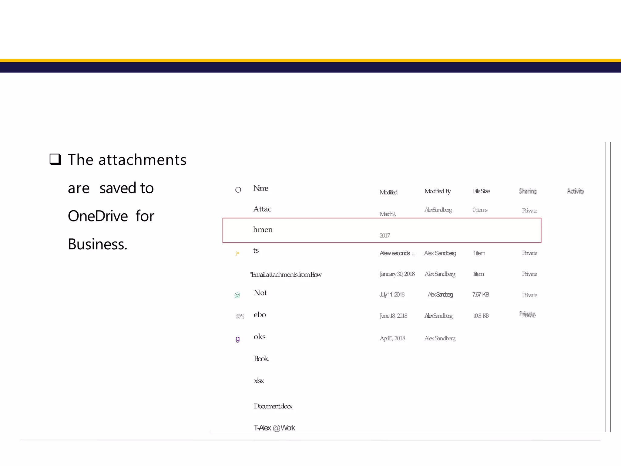 N
a
m
e
Attac
hmen
ts
"EmailattachmentsfromFlow
Not
ebo
oks
Book.
xlsx
Document.docx
T-Alex @Work
O Modified
March9,
2017
Modified By
AlexSandberg
FileSize
0items Private
i• Afewseconds ... Alex Sandberg 1item Pnvate
January30,2018 AlexSandberg 1
item Private
@ July11,2018 AlexS
a
n
d
b
e
r
g 7.67KB Private
@*i
g
June18, 2018
April5,2018
AlexSandberg
AlexSandberg
1
0.8 K
B Private
 The attachments
are saved to
OneDrive for
Business.
 