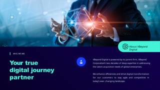 Your true
digital journey
partner
WHO WE ARE
• VBeyond Digital is powered by its parent firm, VBeyond
Corporation’s two decades of deep expertise in addressing
the talent acquisition needs of global enterprises.
• We enhance efficiencies and drive digital transformation
for our customers to stay agile and competitive in
today’s ever- changing landscape.
About VBeyond
Digital
 
