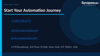 Y O U R N E X T S T E P S
Start Your Automation Journey
Info@synapseindia.com
+1 855-796-2773
1178 Broadway, 3rd Floor #1346, New York, NY 10001, USA
www.synapseindia.com
 