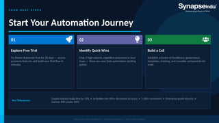 Y O U R N E X T S T E P S
Start Your Automation Journey
01
Explore Free Trial
Try Power Automate free for 30 days — access
premium features and build your first flow in
minutes.
02
Identify Quick Wins
Map 3 high-volume, repetitive processes in your
team — these are your best automation starting
points.
03
Build a CoE
Establish a Center of Excellence: governance,
templates, training, and reusable components for
scale.
Key Takeaways:
Copilot reduces build time by 70% • AI Builder hits 90%+ document accuracy • 1,500+ connectors • Enterprise-grade security •
Gartner RPA Leader 2025
Microsoft Power Platform | Power Automate | 2025–2026 Edition
 