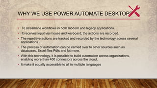 WHY WE USE POWER AUTOMATE DESKTOP?
• To streamline workflows in both modern and legacy applications.
• It receives input via mouse and keyboard, the actions are recorded.
• The repetitive actions are tracked and recorded by the technology across several
applications .
• The process of automation can be carried over to other sources such as
databases, Excel files Pdfs and lot more.
• With this technology, it is possible to build automation across organizations,
enabling more than 400 connectors across the cloud.
• It make it equally accessible to all in multiple languages
 