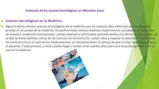 Evolución de los avances tecnológicos en diferentes áreas
 Avances tecnológicos en la Medicina
 Algunos de los últimos avances tecnológicos de la medicina aún en nuestros días continúan en una etapa de
prueba. En el campo de la medicina, los profesionales realizan intensos experimentos y pruebas con toda clase
de nuevos y modernos instrumentos, utilizan diversos y sofisticados procedimientos y lo último en tecnología, así
se dan la mano distintas ramas de las ciencias con el mismo fin: salvar vidas y mejorar la salud de la humanidad.
Tal como ocurre en el caso de los medicamentos, es necesario tener la certeza de que no hay riesgo alguno para
el paciente. Y este proceso, a veces puede llegar a tardar unos cuantos años para que se pueda aprobar o no su
uso en la medicina.
 