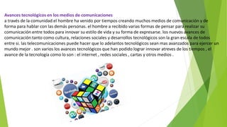 Avances tecnológicos en los medios de comunicaciones
a través de la comunidad el hombre ha venido por tiempos creando muchos medios de comunicación y de
forma para hablar con las demás personas. el hombre a recibido varias formas de pensar para realizar su
comunicación entre todos para innovar su estilo de vida y su forma de expresarse. los nuevos avances de
comunicación tanto como cultura, relaciones sociales y desarrollos tecnológicos son la gran escala de todos
entre si. las telecomunicaciones puede hacer que lo adelantos tecnológicos sean mas avanzados para ejercer un
mundo mejor . son varios los avances tecnológicos que han podido lograr innovar atreves de los tiempos , el
avance de la tecnología como lo son : el internet , redes sociales , cartas y otros medios .
 