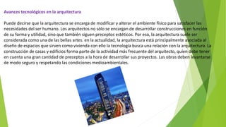 Avances tecnológicos en la arquitectura
Puede decirse que la arquitectura se encarga de modificar y alterar el ambiente físico para satisfacer las
necesidades del ser humano. Los arquitectos no sólo se encargan de desarrollar construcciones en función
de su forma y utilidad, sino que también siguen preceptos estéticos. Por eso, la arquitectura suele ser
considerada como una de las bellas artes. en la actualidad, la arquitectura está principalmente asociada al
diseño de espacios que sirven como vivienda con ello la tecnología busca una relación con la arquitectura. La
construcción de casas y edificios forma parte de la actividad más frecuente del arquitecto, quien debe tener
en cuenta una gran cantidad de preceptos a la hora de desarrollar sus proyectos. Las obras deben levantarse
de modo seguro y respetando las condiciones medioambientales.
 