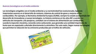 Avances tecnológicos en el medio ambiente
Las tecnologías amigables con el medio ambiente y su normatividad han evolucionado, logrando
importantes avances en el desarrollo de motores, sistemas de control de gases y mejoras en los
combustibles. Por ejemplo, la Normativa Ambiental Europea (EURO), siempre ha estado acompañado del
desarrollo de innovadoras y nuevas tecnologías. La historia comienza en los años 80´s cuando, los
vehículos de transporte y de pasajeros, contaban con el sistema de alimentación por combustible,
usando la inyección mecánica, conocida como carburación, que generaba una cantidad importante de
humo que era expulsado y afectaba directamente la atmosfera. Por esta razón, llegan nuevas tecnologías
que permiten la reducción de las emisiones producidas por el tráfico de vehículos.
 