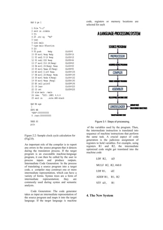 code, registers or memory locations are
                                                   selected for each




                                                          Figure 3.1: Steps of processing.

                                                    of the variables used by the program. Then,
                                                   the intermediate instruction is translated into
                                                   sequence of machine instructions that perform
Figure 2.2: Sample clock cycle calculation for     the same task. A crucial aspect of code
(Fig2.0).                                          generation is the judicious assignment of
                                                   registers to hold variables. For example, using
An important role of the compiler is to report
                                                   registers R1 and R2, the intermediate
any errors in the source program that it detects
                                                   optimized code might get translated into the
during the translation process. If the target
                                                   machine code
program is an executable machine-language
program, it can then be called by the user to
                                                           LDF R2,       id3
process inputs and produce outputs.
Intermediate Code Generation: In the process
of translating a source program into a target              MULF R2, R2, #60.0
code, a compiler may construct one or more
                                                           LDF R1,       id2
intermediate representation, which can have a
variety of forms. Syntax trees are a form of               ADDF R1,      R1, R2
intermediate     representation;   they      are
commonly used during syntax and semantic                   STF id1,      R1
analysis.

      Code Generation: The code generator
takes as input an intermediate representation of   4. The New System
the source program and maps it into the target
language. If the target language is machine
 