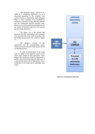 The proposed system intends to be
either as a standalone application or as a
structured parameter to the compiler. Our
system focuses on optimizing input programs
(HLL or ALL) intended to be compiled on
machines, to produce energy efficient software
that are architecture specific machine code.
Below is an overall architectural prospective of
the system. It has been split into two sections
for convenient depiction.

         The figure 4.0 is the system that
processes the HLL and produces the formatted
ALL precisely the Linux Intel Assembly code
for further processing by the system of figure
4.1.

          The database consists of the
instructions and the corresponding clocks
which have been extracted from various books
on microprocessors.

          In case of optimization of the input
code we adopt a new approach based on the
clock value weight of each instruction. Once
judged, that instruction would be replaced by a
similar instruction performing the same task. It
is but obvious that a lot of dependency issues
would have to be addressed to undertake such
a task.




                                                   Figure 4.0: Architectural view part1
 
