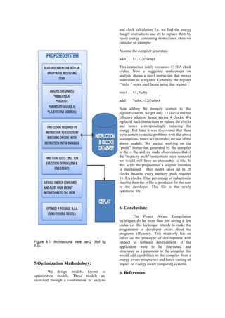 and clock calculation .i.e. we find the energy
                                                hungry instructions and try to replace them by
                                                lesser energy consuming instructions. Here we
                                                consider an example:

                                                Assume the compiler generates:

                                                addl     $1, -32(%ebp)

                                                This instruction solely consumes 17+EA clock
                                                cycles. Now a suggested replacement on
                                                analysis shows a movl instruction that moves
                                                immediate to a register. Generally the register
                                                “%ebx “ is not used hence using that register :

                                                movl     $1, %ebx

                                                addl     %ebx, -32(%ebp)

                                                Now adding the memory content to this
                                                register content, we get only 13 clocks and the
                                                effective address, hence saving 4 clocks. We
                                                replaced such instructions to reduce the clocks
                                                and hence correspondingly reducing the
                                                energy. But later it was discovered that there
                                                were certain syntactic problems with the above
                                                assumptions, hence we overruled the use of the
                                                above models. We started working on the
                                                “pushl” instruction generated by the compiler
                                                in the .s file and we made observations that if
                                                the “memory push“ instructions were removed
                                                we would still have an executable .s file. In
                                                this .s file the programmer’s original intention
                                                is maintained. This model saves up to 20
                                                clocks because every memory push requires
                                                16+EA clocks. If the percentage of reduction is
                                                feasible then the .s file is produced for the user
                                                or the developer. This file is the newly
                                                optimized file.



                                                6. Conclusion:
                                                          The Power Aware Compilation
                                                techniques do far more than just saving a few
                                                joules i.e. this technique intends to make the
                                                programmer or developer aware about the
                                                programs efficiency. This relatively has an
                                                effect on the prototype of development with
Figure 4.1: Architectural view part2 (Ref fig   respect to software development. If the
4.0).                                           application were to be fine-tuned and
                                                structured as a parameter to the compiler this
                                                would add capabilities to the compiler from a
                                                energy aware prospective and hence casting an
5.Optimization Methodology:                     impact on Energy aware computing systems.

          We design models, known as            6. References:
optimization models. These models are
identified through a combination of analysis
 