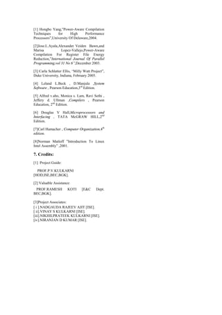 [1] Hongbo Yang,”Power-Aware Compilation
Techniques     for      High    Performance
Processors”,University Of Delaware,2004.

[2]Jose.L.Ayala,Alexander Veiden Bawn,and
Marisa           Lopez-Vallejo,Power-Aware
Compilation For Register File Energy
Reduction,”International Journal Of Parallel
Programming,vol 31 No 6”,December 2003.

[3] Carla Schlatter Ellis, “Milly Watt Project”,
Duke University, Indiana, February 2005.

[4] Leland L.Beck , D.Manjula ,System
Software , Pearson Education,3rd Edition.

[5] Alfred v.aho, Monica s. Lam, Ravi Sethi ,
Jeffery d. Ullman ,Compilers , Pearson
Education, 2nd Edition.

[6] Douglas V Hall,Microprocessors and
Interfacing , TATA McGRAW HILL,2nd
Edition.

[7]Carl Hamacher , Computer Organization,4th
edition.

[8]Norman Matloff ”Introduction To Linux
Intel Assembly” ,2001.

7. Credits:
[1] Project Guide:

  PROF.P.V.KULKARNI
[HOD,ISE,BEC,BGK].

[2] Valuable Assistance:
 PROF.RAMESH           KOTI     [E&C      Dept.
BEC,BGK].

[3]Project Associates:
[ i ].NADGAUDA RAJEEV AJIT [ISE].
[ ii].VINAY S KULKARNI [ISE].
[iii].NIKHILPRATEEK KULKARNI [ISE].
[iv].NIRANJAN D KUMAR [ISE].
 