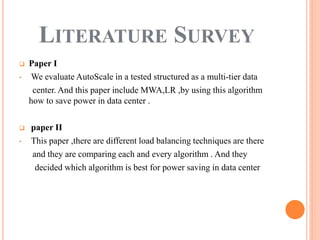  Paper I
• We evaluate AutoScale in a tested structured as a multi-tier data
center. And this paper include MWA,LR ,by using this algorithm
how to save power in data center .
 paper II
• This paper ,there are different load balancing techniques are there
and they are comparing each and every algorithm . And they
decided which algorithm is best for power saving in data center
LITERATURE SURVEY
 