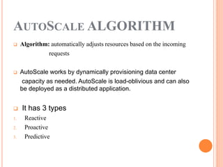 AUTOSCALE ALGORITHM
 Algorithm: automatically adjusts resources based on the incoming
requests
 AutoScale works by dynamically provisioning data center
capacity as needed. AutoScale is load-oblivious and can also
be deployed as a distributed application.
 It has 3 types
1. Reactive
2. Proactive
3. Predictive
 