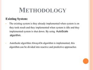 Existing System:
• The existing system is they already implemented when system is on
they took result and they implemented when system is idle and they
implemented system is shut down. By using AutoScale
algorithm.
• AutoScale algorithm AlwaysOn algorithm is implemented, this
algorithm can be divided into reactive and predictive approaches
METHODOLOGY
 