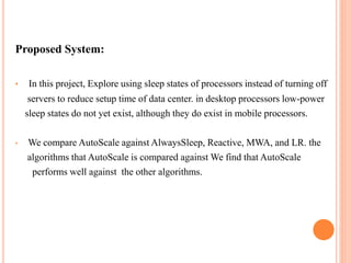 Proposed System:
• In this project, Explore using sleep states of processors instead of turning off
servers to reduce setup time of data center. in desktop processors low-power
sleep states do not yet exist, although they do exist in mobile processors.
• We compare AutoScale against AlwaysSleep, Reactive, MWA, and LR. the
algorithms that AutoScale is compared against We find that AutoScale
performs well against the other algorithms.
 