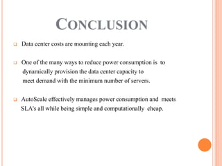  Data center costs are mounting each year.
 One of the many ways to reduce power consumption is to
dynamically provision the data center capacity to
meet demand with the minimum number of servers.
 AutoScale effectively manages power consumption and meets
SLA's all while being simple and computationally cheap.
CONCLUSION
 