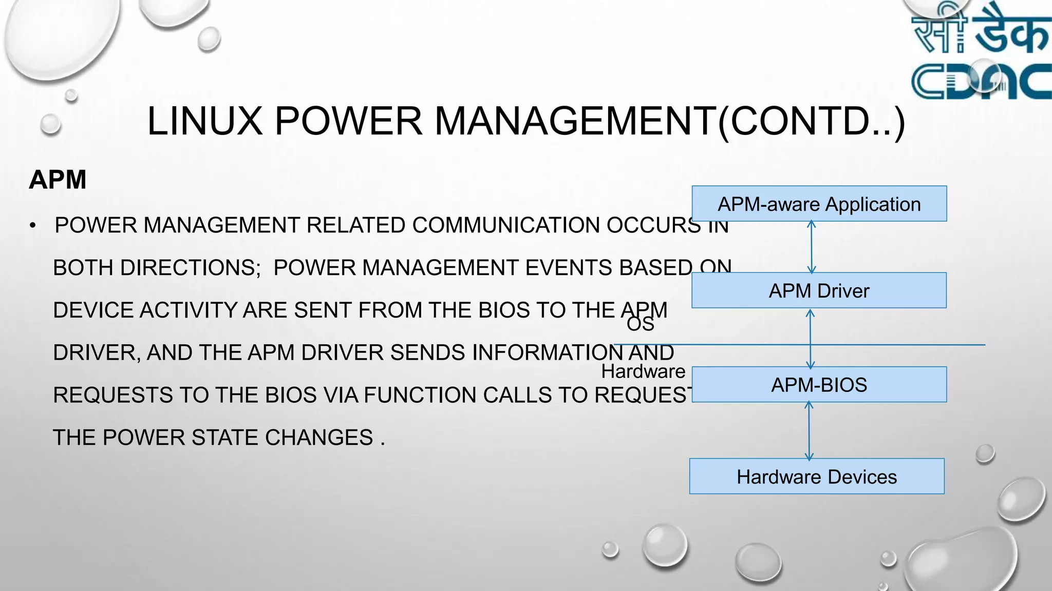 LINUX POWER MANAGEMENT(CONTD..)
APM
• POWER MANAGEMENT RELATED COMMUNICATION OCCURS IN
BOTH DIRECTIONS; POWER MANAGEMENT EVENTS BASED ON
DEVICE ACTIVITY ARE SENT FROM THE BIOS TO THE APM
DRIVER, AND THE APM DRIVER SENDS INFORMATION AND
REQUESTS TO THE BIOS VIA FUNCTION CALLS TO REQUEST
THE POWER STATE CHANGES .
APM-aware Application
APM Driver
APM-BIOS
Hardware Devices
OS
Hardware
 