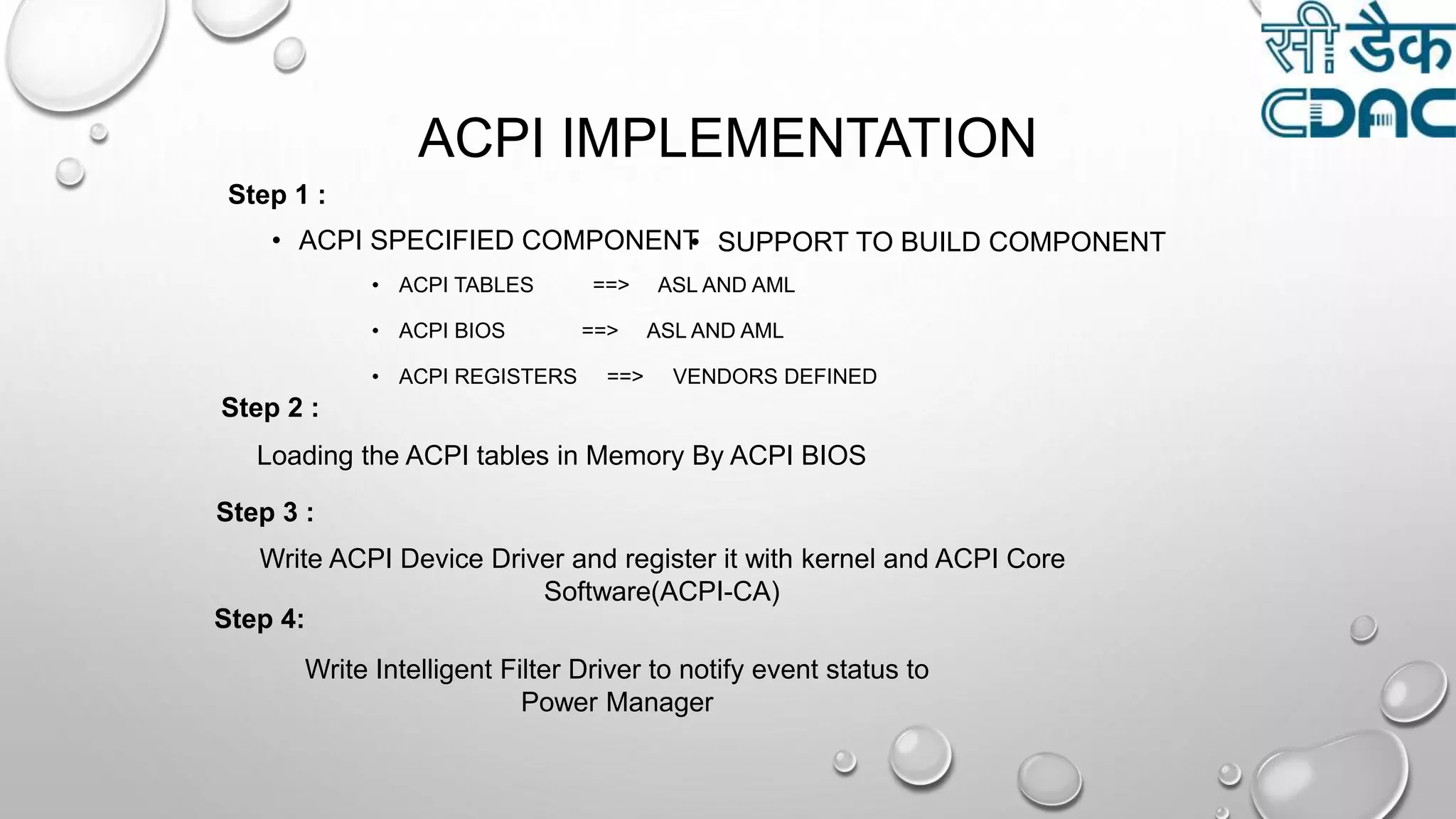 ACPI IMPLEMENTATION
• ACPI SPECIFIED COMPONENT• SUPPORT TO BUILD COMPONENT
• ACPI TABLES ==> ASL AND AML
• ACPI BIOS ==> ASL AND AML
• ACPI REGISTERS ==> VENDORS DEFINED
Step 1 :
Step 2 :
Loading the ACPI tables in Memory By ACPI BIOS
Step 3 :
Write ACPI Device Driver and register it with kernel and ACPI Core
Software(ACPI-CA)
Step 4:
Write Intelligent Filter Driver to notify event status to
Power Manager
 