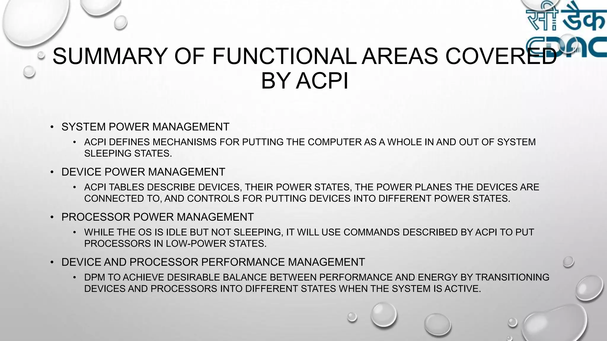 SUMMARY OF FUNCTIONAL AREAS COVERED
BY ACPI
• SYSTEM POWER MANAGEMENT
• ACPI DEFINES MECHANISMS FOR PUTTING THE COMPUTER AS A WHOLE IN AND OUT OF SYSTEM
SLEEPING STATES.
• DEVICE POWER MANAGEMENT
• ACPI TABLES DESCRIBE DEVICES, THEIR POWER STATES, THE POWER PLANES THE DEVICES ARE
CONNECTED TO, AND CONTROLS FOR PUTTING DEVICES INTO DIFFERENT POWER STATES.
• PROCESSOR POWER MANAGEMENT
• WHILE THE OS IS IDLE BUT NOT SLEEPING, IT WILL USE COMMANDS DESCRIBED BY ACPI TO PUT
PROCESSORS IN LOW-POWER STATES.
• DEVICE AND PROCESSOR PERFORMANCE MANAGEMENT
• DPM TO ACHIEVE DESIRABLE BALANCE BETWEEN PERFORMANCE AND ENERGY BY TRANSITIONING
DEVICES AND PROCESSORS INTO DIFFERENT STATES WHEN THE SYSTEM IS ACTIVE.
 