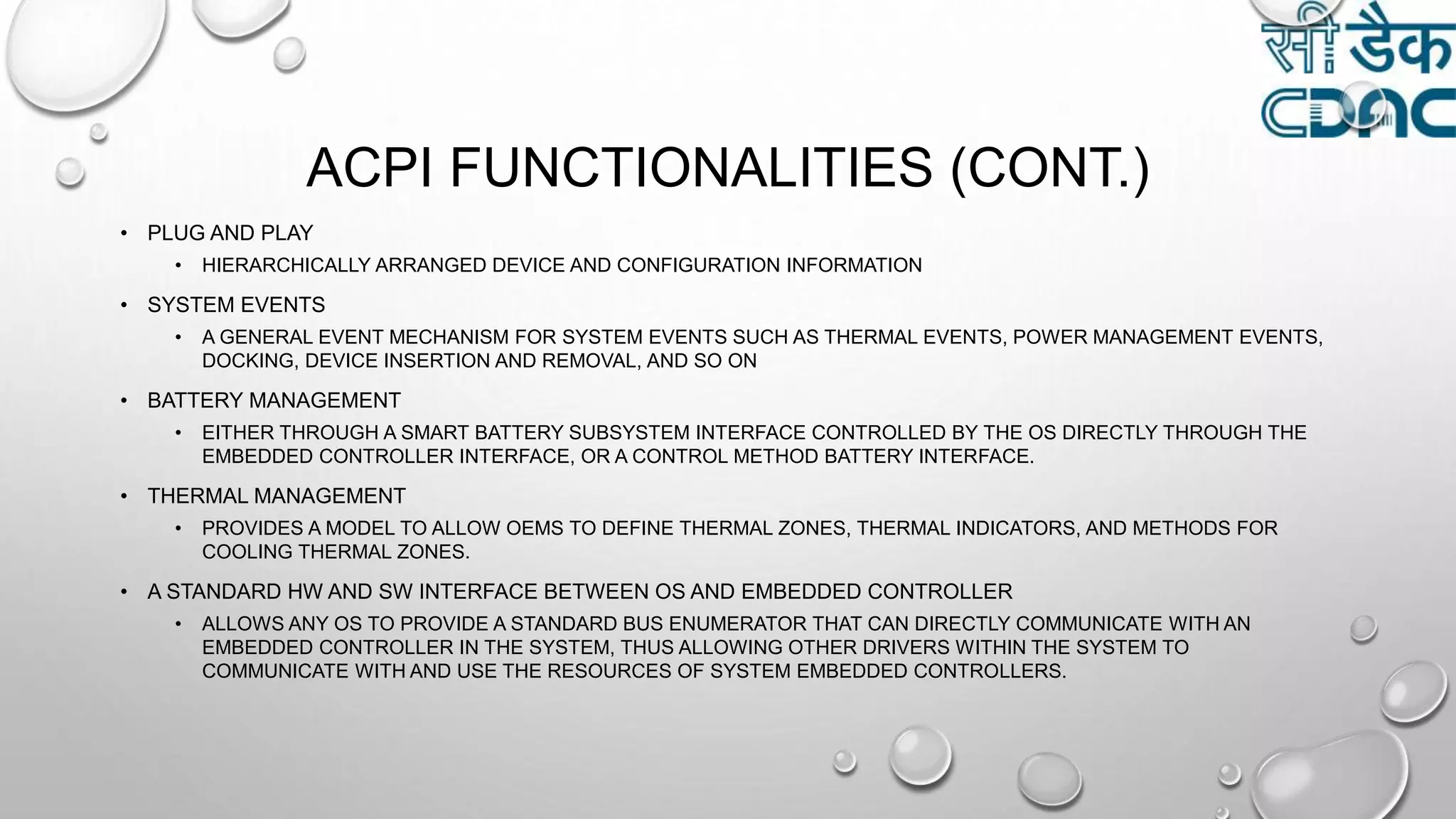 ACPI FUNCTIONALITIES (CONT.)
• PLUG AND PLAY
• HIERARCHICALLY ARRANGED DEVICE AND CONFIGURATION INFORMATION
• SYSTEM EVENTS
• A GENERAL EVENT MECHANISM FOR SYSTEM EVENTS SUCH AS THERMAL EVENTS, POWER MANAGEMENT EVENTS,
DOCKING, DEVICE INSERTION AND REMOVAL, AND SO ON
• BATTERY MANAGEMENT
• EITHER THROUGH A SMART BATTERY SUBSYSTEM INTERFACE CONTROLLED BY THE OS DIRECTLY THROUGH THE
EMBEDDED CONTROLLER INTERFACE, OR A CONTROL METHOD BATTERY INTERFACE.
• THERMAL MANAGEMENT
• PROVIDES A MODEL TO ALLOW OEMS TO DEFINE THERMAL ZONES, THERMAL INDICATORS, AND METHODS FOR
COOLING THERMAL ZONES.
• A STANDARD HW AND SW INTERFACE BETWEEN OS AND EMBEDDED CONTROLLER
• ALLOWS ANY OS TO PROVIDE A STANDARD BUS ENUMERATOR THAT CAN DIRECTLY COMMUNICATE WITH AN
EMBEDDED CONTROLLER IN THE SYSTEM, THUS ALLOWING OTHER DRIVERS WITHIN THE SYSTEM TO
COMMUNICATE WITH AND USE THE RESOURCES OF SYSTEM EMBEDDED CONTROLLERS.
 