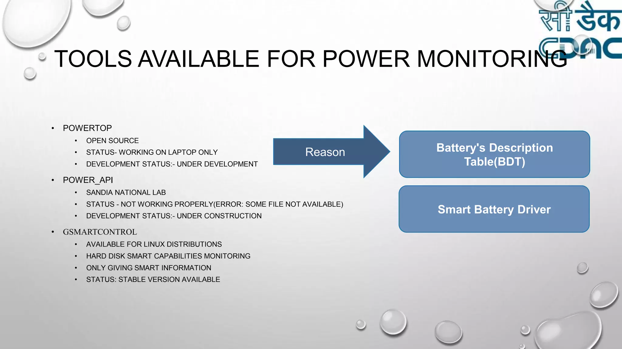 TOOLS AVAILABLE FOR POWER MONITORING
• POWERTOP
• OPEN SOURCE
• STATUS- WORKING ON LAPTOP ONLY
• DEVELOPMENT STATUS:- UNDER DEVELOPMENT
• POWER_API
• SANDIA NATIONAL LAB
• STATUS - NOT WORKING PROPERLY(ERROR: SOME FILE NOT AVAILABLE)
• DEVELOPMENT STATUS:- UNDER CONSTRUCTION
• GSMARTCONTROL
• AVAILABLE FOR LINUX DISTRIBUTIONS
• HARD DISK SMART CAPABILITIES MONITORING
• ONLY GIVING SMART INFORMATION
• STATUS: STABLE VERSION AVAILABLE
Reason Battery's Description
Table(BDT)
Smart Battery Driver
 