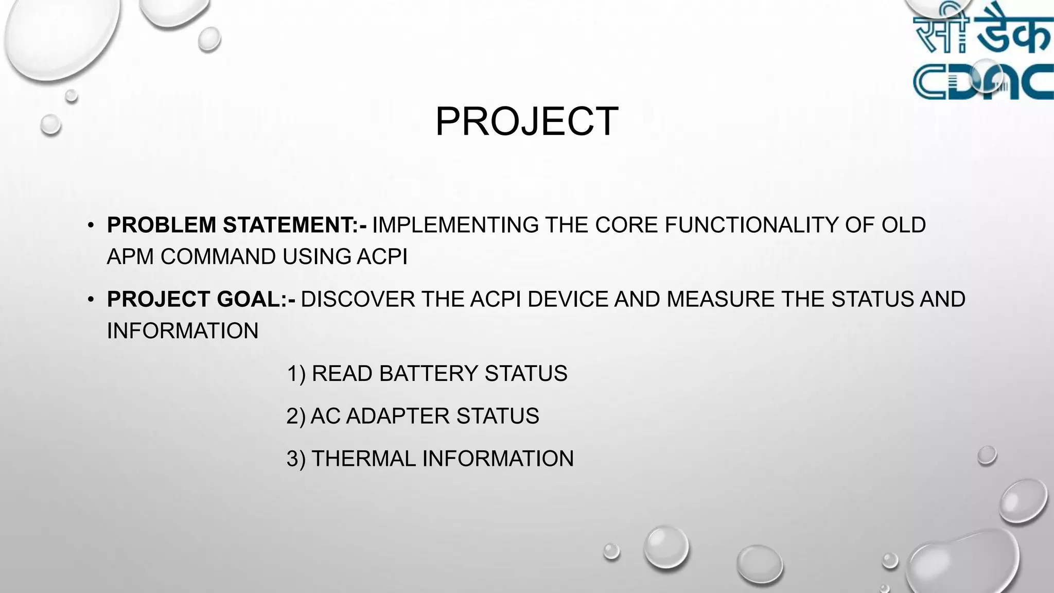 PROJECT
• PROBLEM STATEMENT:- IMPLEMENTING THE CORE FUNCTIONALITY OF OLD
APM COMMAND USING ACPI
• PROJECT GOAL:- DISCOVER THE ACPI DEVICE AND MEASURE THE STATUS AND
INFORMATION
1) READ BATTERY STATUS
2) AC ADAPTER STATUS
3) THERMAL INFORMATION
 