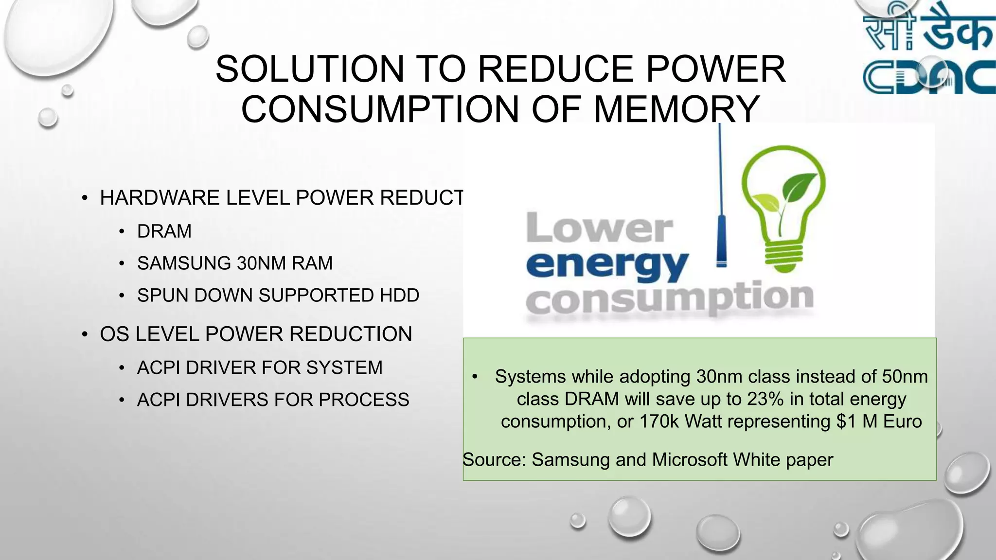 SOLUTION TO REDUCE POWER
CONSUMPTION OF MEMORY
• HARDWARE LEVEL POWER REDUCTION
• DRAM
• SAMSUNG 30NM RAM
• SPUN DOWN SUPPORTED HDD
• OS LEVEL POWER REDUCTION
• ACPI DRIVER FOR SYSTEM
• ACPI DRIVERS FOR PROCESS
• Systems while adopting 30nm class instead of 50nm
class DRAM will save up to 23% in total energy
consumption, or 170k Watt representing $1 M Euro
Source: Samsung and Microsoft White paper
 
