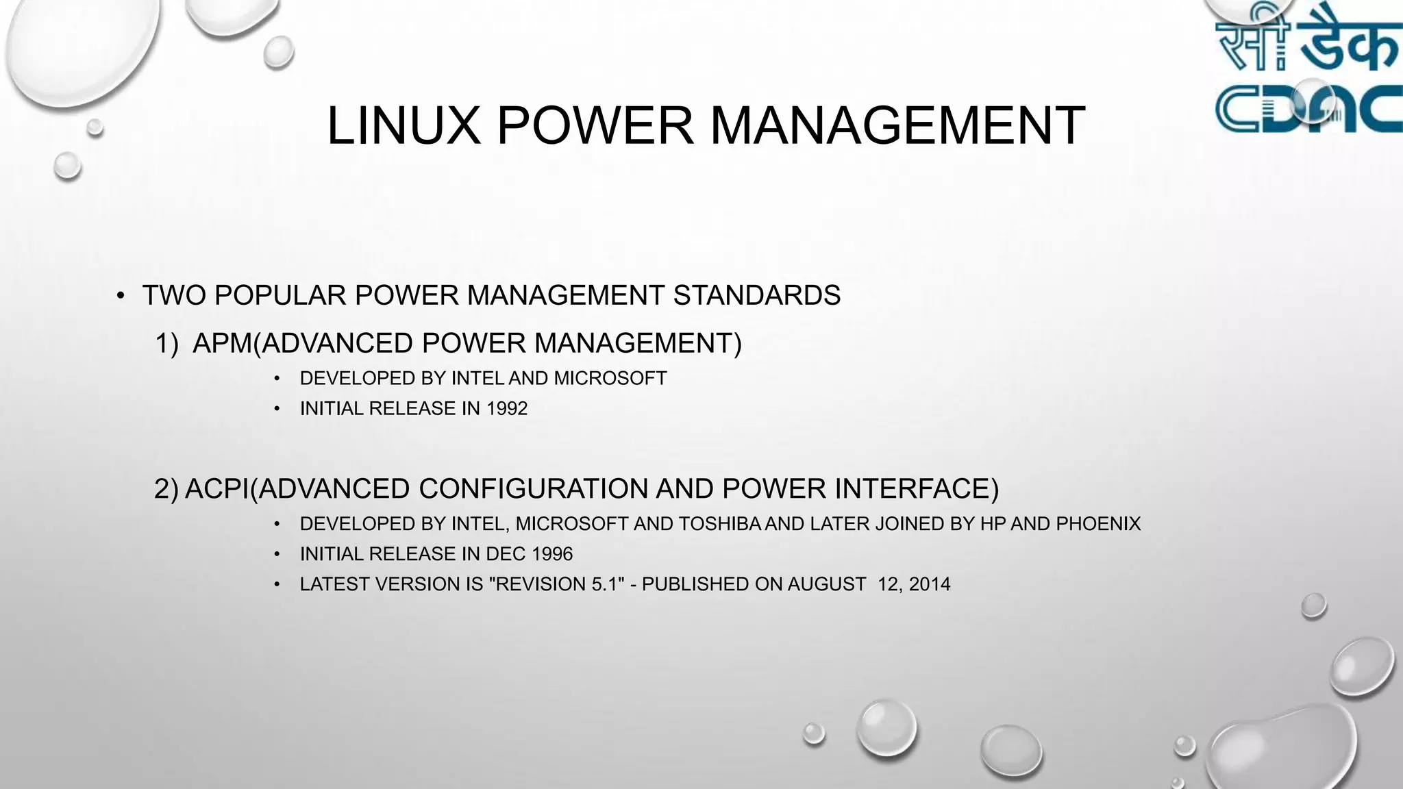 LINUX POWER MANAGEMENT
• TWO POPULAR POWER MANAGEMENT STANDARDS
1) APM(ADVANCED POWER MANAGEMENT)
• DEVELOPED BY INTEL AND MICROSOFT
• INITIAL RELEASE IN 1992
2) ACPI(ADVANCED CONFIGURATION AND POWER INTERFACE)
• DEVELOPED BY INTEL, MICROSOFT AND TOSHIBA AND LATER JOINED BY HP AND PHOENIX
• INITIAL RELEASE IN DEC 1996
• LATEST VERSION IS "REVISION 5.1" - PUBLISHED ON AUGUST 12, 2014
 