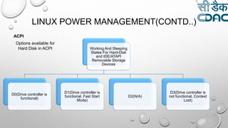 LINUX POWER MANAGEMENT(CONTD..)
Working And Sleeping
States For Hard-Disk
and IDE/ATAPI
Removable Storage
Devices
D0(Drive controller is
functional)
D1(Drive controller is
functional, Fast Start
Mode)
D2(N/A)
D3(Drive controller is
not functional, Context
Lost)
Options available for
Hard Disk in ACPI
ACPI
 