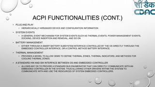 ACPI FUNCTIONALITIES (CONT.)
• PLUG AND PLAY
• HIERARCHICALLY ARRANGED DEVICE AND CONFIGURATION INFORMATION
• SYSTEM EVENTS
• A GENERAL EVENT MECHANISM FOR SYSTEM EVENTS SUCH AS THERMAL EVENTS, POWER MANAGEMENT EVENTS,
DOCKING, DEVICE INSERTION AND REMOVAL, AND SO ON
• BATTERY MANAGEMENT
• EITHER THROUGH A SMART BATTERY SUBSYSTEM INTERFACE CONTROLLED BY THE OS DIRECTLY THROUGH THE
EMBEDDED CONTROLLER INTERFACE, OR A CONTROL METHOD BATTERY INTERFACE.
• THERMAL MANAGEMENT
• PROVIDES A MODEL TO ALLOW OEMS TO DEFINE THERMAL ZONES, THERMAL INDICATORS, AND METHODS FOR
COOLING THERMAL ZONES.
• A STANDARD HW AND SW INTERFACE BETWEEN OS AND EMBEDDED CONTROLLER
• ALLOWS ANY OS TO PROVIDE A STANDARD BUS ENUMERATOR THAT CAN DIRECTLY COMMUNICATE WITH AN
EMBEDDED CONTROLLER IN THE SYSTEM, THUS ALLOWING OTHER DRIVERS WITHIN THE SYSTEM TO
COMMUNICATE WITH AND USE THE RESOURCES OF SYSTEM EMBEDDED CONTROLLERS.
 