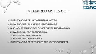 REQUIRED SKILLS SET
• UNDERSTANDING OF UNIX OPERATING SYSTEM
• KNOWLEDGE OF LINUX KERNEL PROGRAMMING
• HANDS-ON EXPERIENCE ON DEVICE DRIVER PROGRAMMING
• KNOWLEDGE ON ACPI SPECIFICATION
• ACPI SOURCE LANGUAGE(ASL)
• ACPI MACHINE LANGUAGE(AML)
• UNDERSTANDING OF FREQUENCY AND VOLTAGE CONCEPT
 