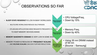 OBSERVATIONS SO FAR
• SLEEP STATE RESIDENCY IS LOW IN MANY WORKLOADS
• MULTICORE WORKLOADS REDUCE IDLE PERIODS
• CPU-BOUND APPLICATIONS SEND REQUESTS FREQUENTLY ENOUGH
TO KEEP MEMORY DEVICES AWAKE
• MEMORY BANDWIDTH DEMAND IS VERY LOW IN SOME WORKLOADS
• MEMORY POWER IS REDUCED BY FREQUENCY SCALING
• AND VOLTAGE SCALING CAN GIVE FURTHER REDUCTIONS
System Power Goes
Down by 9.9%
• CPU Voltage/Freq.
• Down by 15%
System Power Goes
Down by 7.6%
• Memory Freq.
• Down by 40%
Power Goes Down
20% in System Level
and 23% in Data
Centre Level
• Using 30 nm DRAM instead
of 50 nm
• [Source :: Samsung]
 