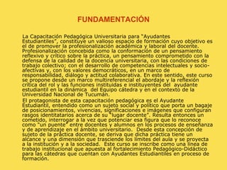 FUNDAMENTACIÓN     La Capacitación Pedagógica Universitaria para “Ayudantes Estudiantiles”, constituye un valioso espacio de formación cuyo objetivo es el de promover la profesionalización académica y laboral del docente. Profesionalización concebida como la conformación de un pensamiento reflexivo y crítico sobre la práctica, un pensamiento comprometido con la defensa de la calidad de la docencia universitaria, con las condiciones de trabajo colectivo; con el desarrollo de competencias intelectuales y socio-afectivas y, con los valores democráticos, en un marco de responsabilidad, diálogo y actitud colaborativa. En este sentido, este curso se propone desde un marco multireferencial el abordaje y la reflexión crítica del rol y las funciones instituidas e instituyentes del  ayudante estudiantil en la dinámica  del Equipo cátedra y en el contexto de la Universidad Nacional de Tucumán.      El protagonista de esta capacitación pedagógica es el Ayudante Estudiantil, entendido como un sujeto social y político que porta un bagaje de posicionamientos, vivencias, significaciones e imágenes que configuran rasgos identitatarios acerca de su “lugar docente”. Resulta entonces un cometido, interrogar a la vez que potenciar esa figura que lo reconoce como “un puente” entre docentes y alumnos en los procesos de enseñanza y de aprendizaje en el ámbito universitario.  Desde esta concepción de sujeto de la práctica docente, se deriva que dicha práctica tiene un alcance y una dimensión que trasciende los límites del aula y se proyecta a la institución y a la sociedad.  Este curso se inscribe como una línea de trabajo institucional que apuesta al fortalecimiento Pedagógico-Didáctico para las cátedras que cuentan con Ayudantes Estudiantiles en proceso de formación.