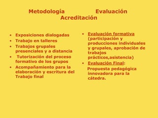 Metodología                 Evaluación AcreditaciónEvaluación formativa (participación y producciones individuales y grupales, aprobación de trabajos prácticos,asistencia)Evaluación Final:     Propuesta pedagógica innovadora para la cátedra.Exposiciones dialogadasTrabajo en talleresTrabajos grupales presenciales y a distanciaTutorización del proceso formativo de los gruposAcompañamiento para la elaboración y escritura del Trabajo final