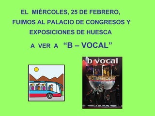 EL MIÉRCOLES, 25 DE FEBRERO,
FUIMOS AL PALACIO DE CONGRESOS Y
EXPOSICIONES DE HUESCA
A VER A “B – VOCAL”
 
