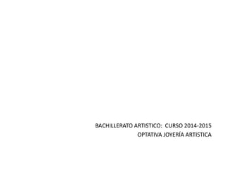 BACHILLERATO ARTISTICO: CURSO 2014-2015
OPTATIVA JOYERÍA ARTISTICA
 