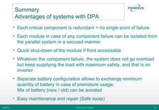 Summery
           Advantages of systems with DPA
           • Each critical component is redundant > no single point of failure
           • Each module in case of any component failure can be isolated from
             the parallel system in a secured manner
           • Quick shut-down of the module if front accessable
           • Whatever the component failure, the system does not go overload
             but keep supplying the load with maximum safety, and that is on
             inverter
           • Seperate battery configuration allows to exchange minimum
             quantity of battery in case of premature usage:
             Mix of battery (new / old) can be avoided
           • Easy maintenance and repair (Safe swap)
06/06/12                                  Modular UPS challenge                  24
 