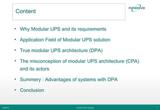 Content


           • Why Modular UPS and its requirements

           • Application Field of Modular UPS solution

           • True modular UPS architecture (DPA)

           • The misconception of modular UPS architecture (CPA)
             and its actors

           • Summery : Advantages of systems with DPA

           • Conclusion


06/06/12                              Modular UPS challenge        3
 