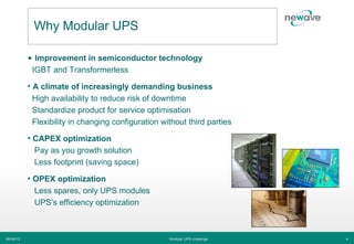 Why Modular UPS

           • Improvement in semiconductor technology
            IGBT and Transformerless

           • A climate of increasingly demanding business
             High availability to reduce risk of downtime
             Standardize product for service optimisation
             Flexibility in changing configuration without third parties

           • CAPEX optimization
             Pay as you growth solution
             Less footprint (saving space)

           • OPEX optimization
             Less spares, only UPS modules
             UPS’s efficiency optimization



06/06/12                                             Modular UPS challenge   4
 