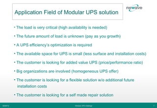 Application Field of Modular UPS solution

           • The load is very critical (high availability is needed)

           • The future amount of load is unknown (pay as you growth)

           • A UPS efficiency’s optimization is required

           • The available space for UPS is small (less surface and installation costs)

           • The customer is looking for added value UPS (price/performance ratio)

           • Big organizations are involved (homogeneous UPS offer)

           • The customer is looking for a flexible solution w/o additional future
             installation costs

           • The customer is looking for a self made repair solution

06/06/12                                        Modular UPS challenge                     7
 