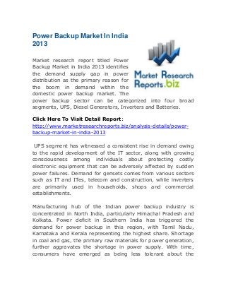 Power Backup Market In India
2013
Market research report titled Power
Backup Market in India 2013 identifies
the demand supply gap in power
distribution as the primary reason for
the boom in demand within the
domestic power backup market. The
power backup sector can be categorized into four broad
segments, UPS, Diesel Generators, Inverters and Batteries.
Click Here To Visit Detail Report:
http://www.marketresearchreports.biz/analysis-details/powerbackup-market-in-india-2013
UPS segment has witnessed a consistent rise in demand owing
to the rapid development of the IT sector, along with growing
consciousness among individuals about protecting costly
electronic equipment that can be adversely affected by sudden
power failures. Demand for gensets comes from various sectors
such as IT and ITes, telecom and construction, while inverters
are primarily used in households, shops and commercial
establishments.
Manufacturing hub of the Indian power backup industry is
concentrated in North India, particularly Himachal Pradesh and
Kolkata. Power deficit in Southern India has triggered the
demand for power backup in this region, with Tamil Nadu,
Karnataka and Kerala representing the highest share. Shortage
in coal and gas, the primary raw materials for power generation,
further aggravates the shortage in power supply. With time,
consumers have emerged as being less tolerant about the

 