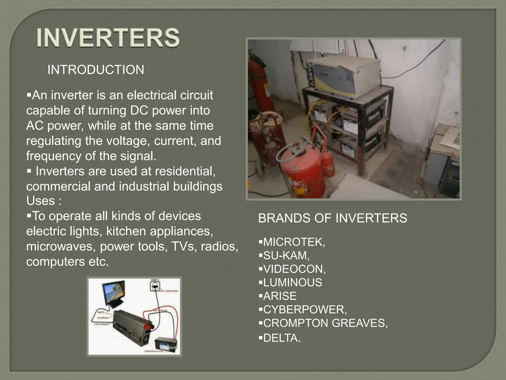 INTRODUCTION
An inverter is an electrical circuit
capable of turning DC power into
AC power, while at the same time
regulating the voltage, current, and
frequency of the signal.
 Inverters are used at residential,
commercial and industrial buildings
Uses :
To operate all kinds of devices
electric lights, kitchen appliances,
microwaves, power tools, TVs, radios,
computers etc.
MICROTEK,
SU-KAM,
VIDEOCON,
LUMINOUS
ARISE
CYBERPOWER,
CROMPTON GREAVES,
DELTA.
BRANDS OF INVERTERS
 