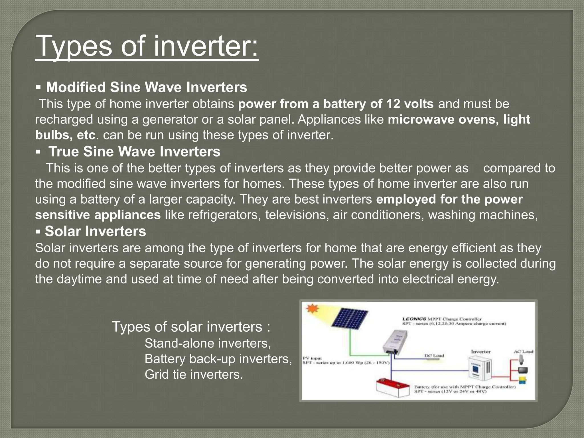 Types of inverter:
 Modified Sine Wave Inverters
This type of home inverter obtains power from a battery of 12 volts and must be
recharged using a generator or a solar panel. Appliances like microwave ovens, light
bulbs, etc. can be run using these types of inverter.
 True Sine Wave Inverters
This is one of the better types of inverters as they provide better power as compared to
the modified sine wave inverters for homes. These types of home inverter are also run
using a battery of a larger capacity. They are best inverters employed for the power
sensitive appliances like refrigerators, televisions, air conditioners, washing machines,
 Solar Inverters
Solar inverters are among the type of inverters for home that are energy efficient as they
do not require a separate source for generating power. The solar energy is collected during
the daytime and used at time of need after being converted into electrical energy.
Types of solar inverters :
Stand-alone inverters,
Battery back-up inverters,
Grid tie inverters.
 