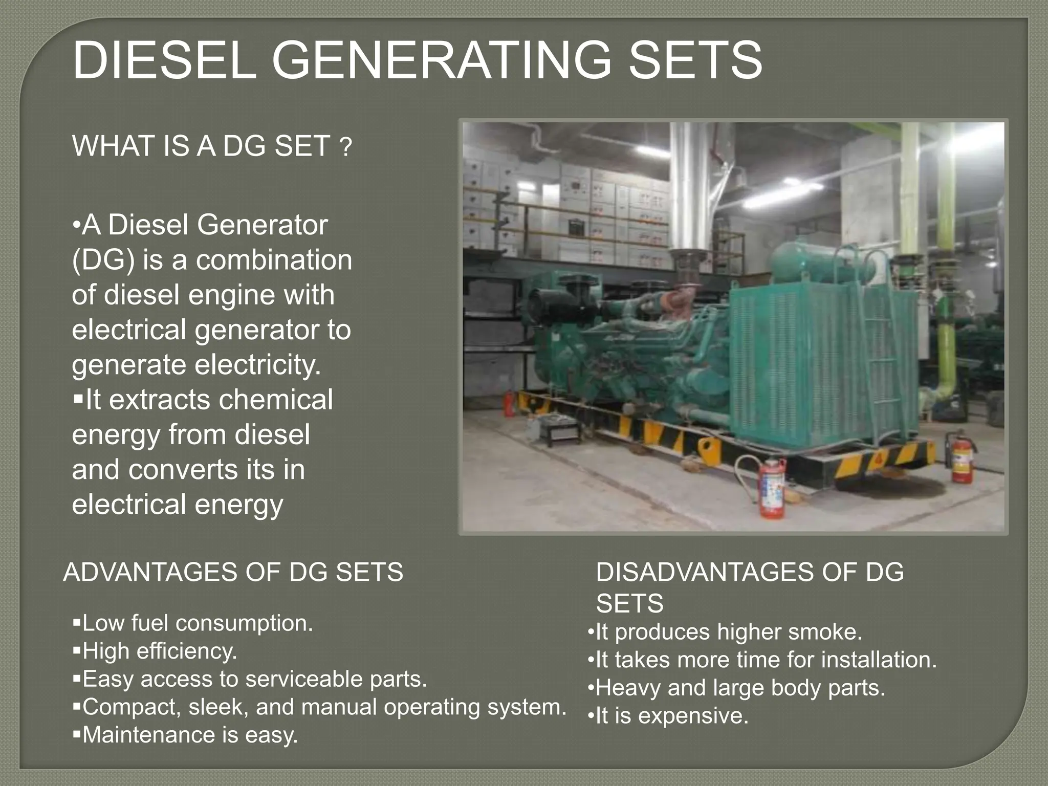 DIESEL GENERATING SETS
WHAT IS A DG SET ?
•A Diesel Generator
(DG) is a combination
of diesel engine with
electrical generator to
generate electricity.
It extracts chemical
energy from diesel
and converts its in
electrical energy
ADVANTAGES OF DG SETS
Low fuel consumption.
High efficiency.
Easy access to serviceable parts.
Compact, sleek, and manual operating system.
Maintenance is easy.
DISADVANTAGES OF DG
SETS
•It produces higher smoke.
•It takes more time for installation.
•Heavy and large body parts.
•It is expensive.
 