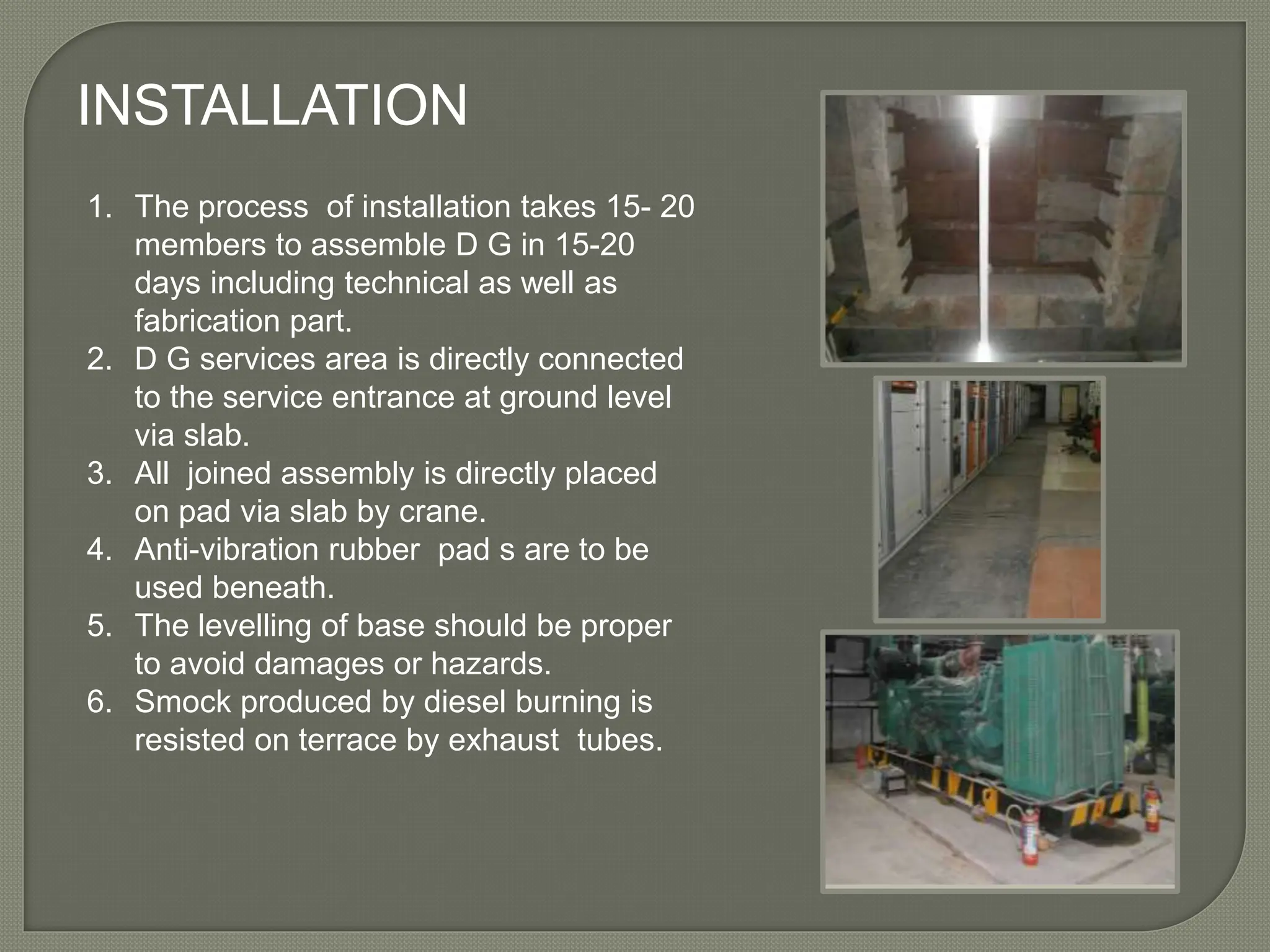 INSTALLATION
1. The process of installation takes 15- 20
members to assemble D G in 15-20
days including technical as well as
fabrication part.
2. D G services area is directly connected
to the service entrance at ground level
via slab.
3. All joined assembly is directly placed
on pad via slab by crane.
4. Anti-vibration rubber pad s are to be
used beneath.
5. The levelling of base should be proper
to avoid damages or hazards.
6. Smock produced by diesel burning is
resisted on terrace by exhaust tubes.
 