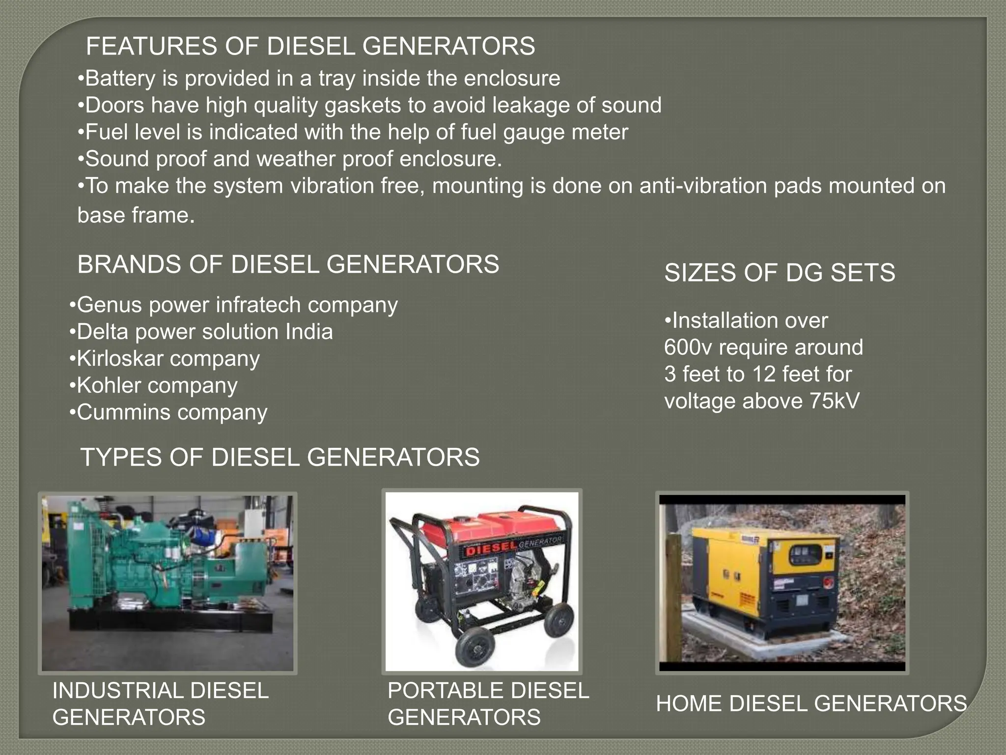 FEATURES OF DIESEL GENERATORS
•Battery is provided in a tray inside the enclosure
•Doors have high quality gaskets to avoid leakage of sound
•Fuel level is indicated with the help of fuel gauge meter
•Sound proof and weather proof enclosure.
•To make the system vibration free, mounting is done on anti-vibration pads mounted on
base frame.
TYPES OF DIESEL GENERATORS
INDUSTRIAL DIESEL
GENERATORS
PORTABLE DIESEL
GENERATORS
HOME DIESEL GENERATORS
BRANDS OF DIESEL GENERATORS
•Genus power infratech company
•Delta power solution India
•Kirloskar company
•Kohler company
•Cummins company
SIZES OF DG SETS
•Installation over
600v require around
3 feet to 12 feet for
voltage above 75kV
 