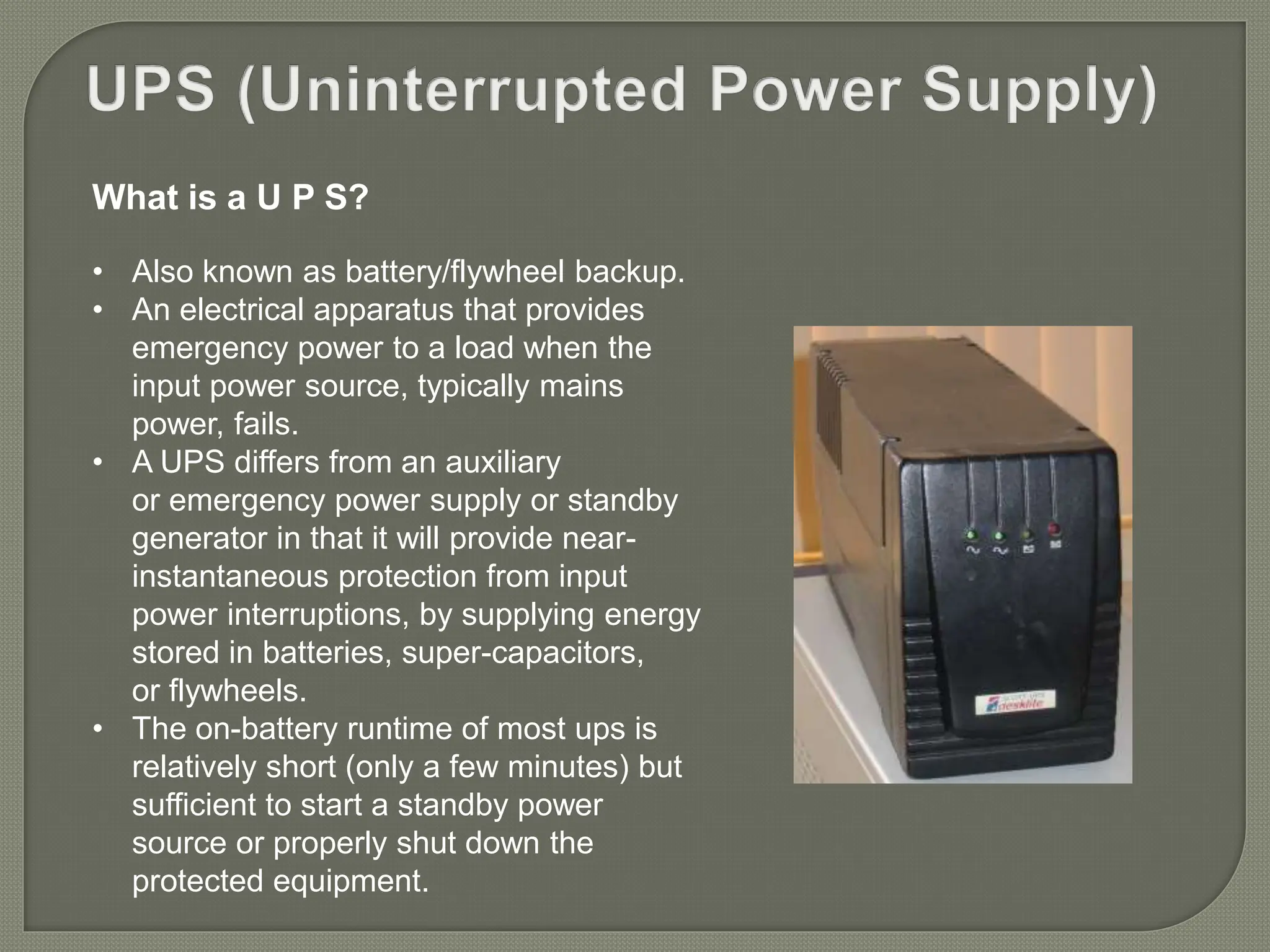 What is a U P S?
• Also known as battery/flywheel backup.
• An electrical apparatus that provides
emergency power to a load when the
input power source, typically mains
power, fails.
• A UPS differs from an auxiliary
or emergency power supply or standby
generator in that it will provide near-
instantaneous protection from input
power interruptions, by supplying energy
stored in batteries, super-capacitors,
or flywheels.
• The on-battery runtime of most ups is
relatively short (only a few minutes) but
sufficient to start a standby power
source or properly shut down the
protected equipment.
 