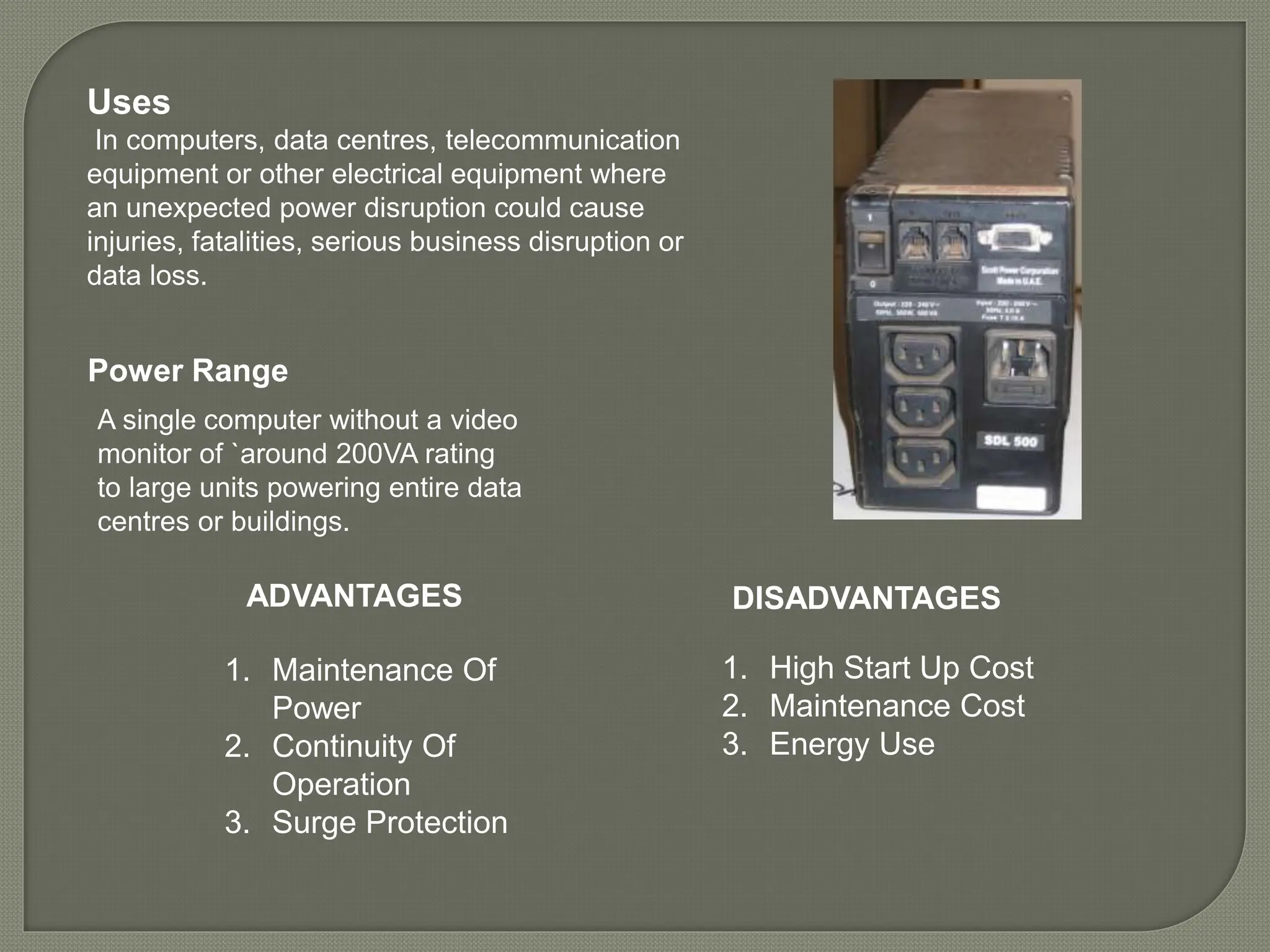 Uses
In computers, data centres, telecommunication
equipment or other electrical equipment where
an unexpected power disruption could cause
injuries, fatalities, serious business disruption or
data loss.
ADVANTAGES
1. Maintenance Of
Power
2. Continuity Of
Operation
3. Surge Protection
1. High Start Up Cost
2. Maintenance Cost
3. Energy Use
Power Range
A single computer without a video
monitor of `around 200VA rating
to large units powering entire data
centres or buildings.
DISADVANTAGES
 