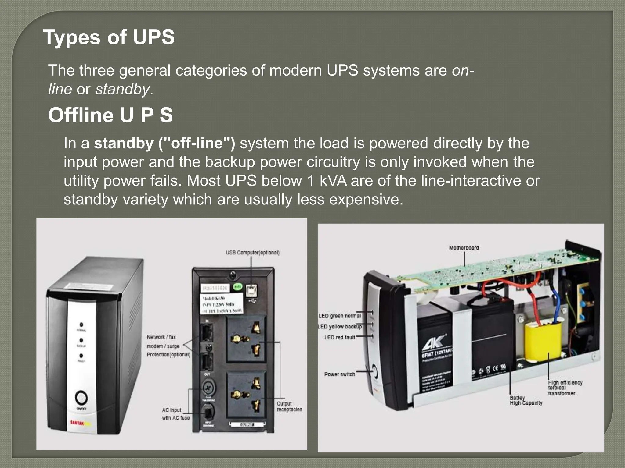 In a standby ("off-line") system the load is powered directly by the
input power and the backup power circuitry is only invoked when the
utility power fails. Most UPS below 1 kVA are of the line-interactive or
standby variety which are usually less expensive.
Offline U P S
The three general categories of modern UPS systems are on-
line or standby.
Types of UPS
 