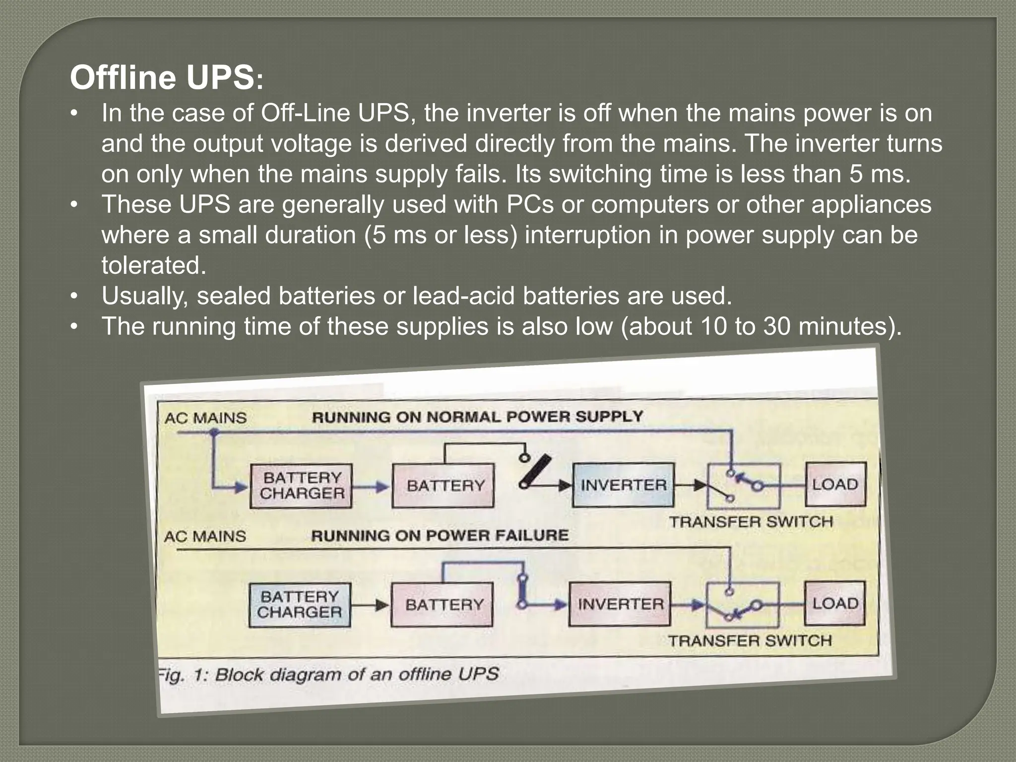 Offline UPS:
• In the case of Off-Line UPS, the inverter is off when the mains power is on
and the output voltage is derived directly from the mains. The inverter turns
on only when the mains supply fails. Its switching time is less than 5 ms.
• These UPS are generally used with PCs or computers or other appliances
where a small duration (5 ms or less) interruption in power supply can be
tolerated.
• Usually, sealed batteries or lead-acid batteries are used.
• The running time of these supplies is also low (about 10 to 30 minutes).
 