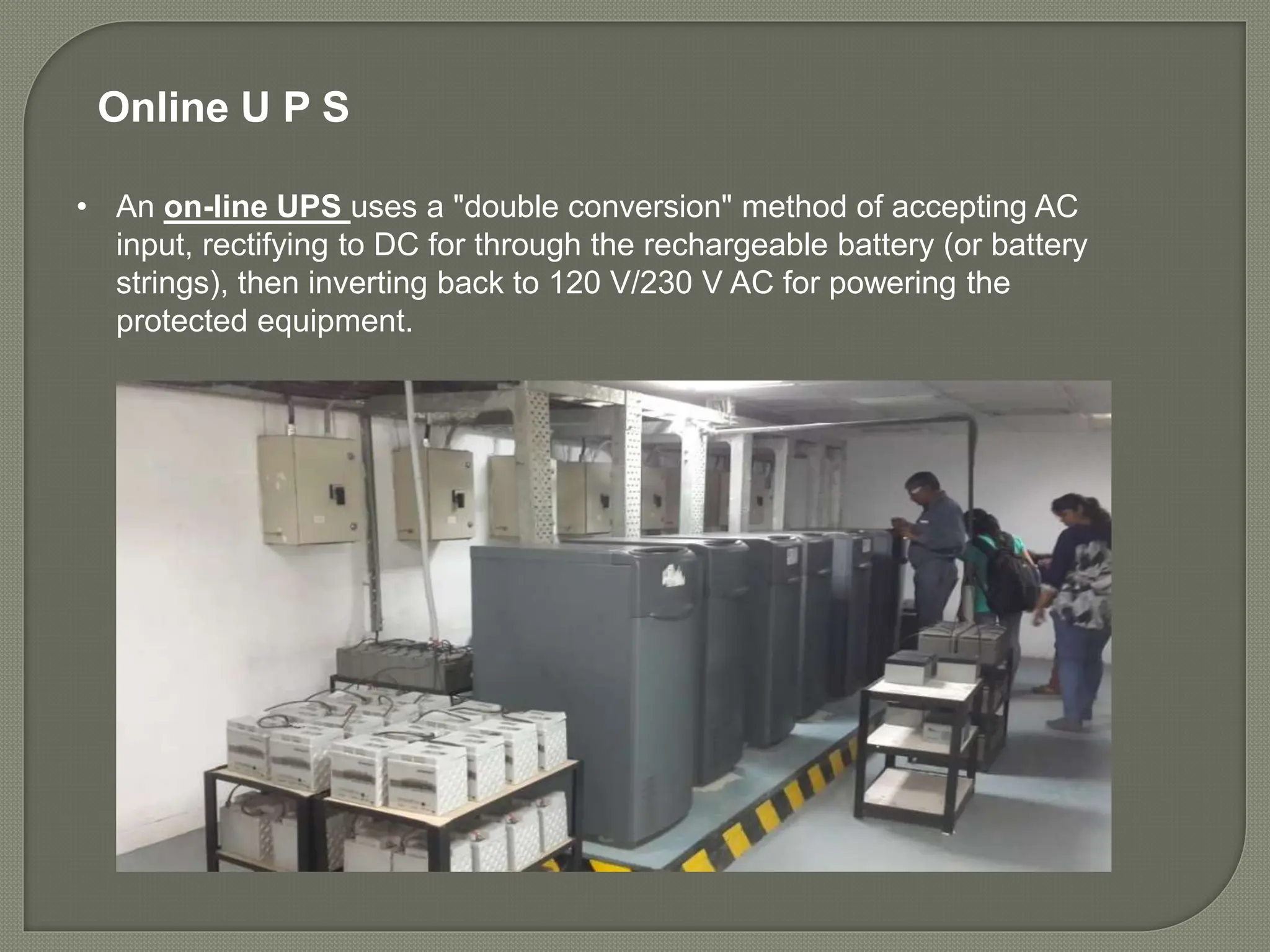 • An on-line UPS uses a "double conversion" method of accepting AC
input, rectifying to DC for through the rechargeable battery (or battery
strings), then inverting back to 120 V/230 V AC for powering the
protected equipment.
Online U P S
 