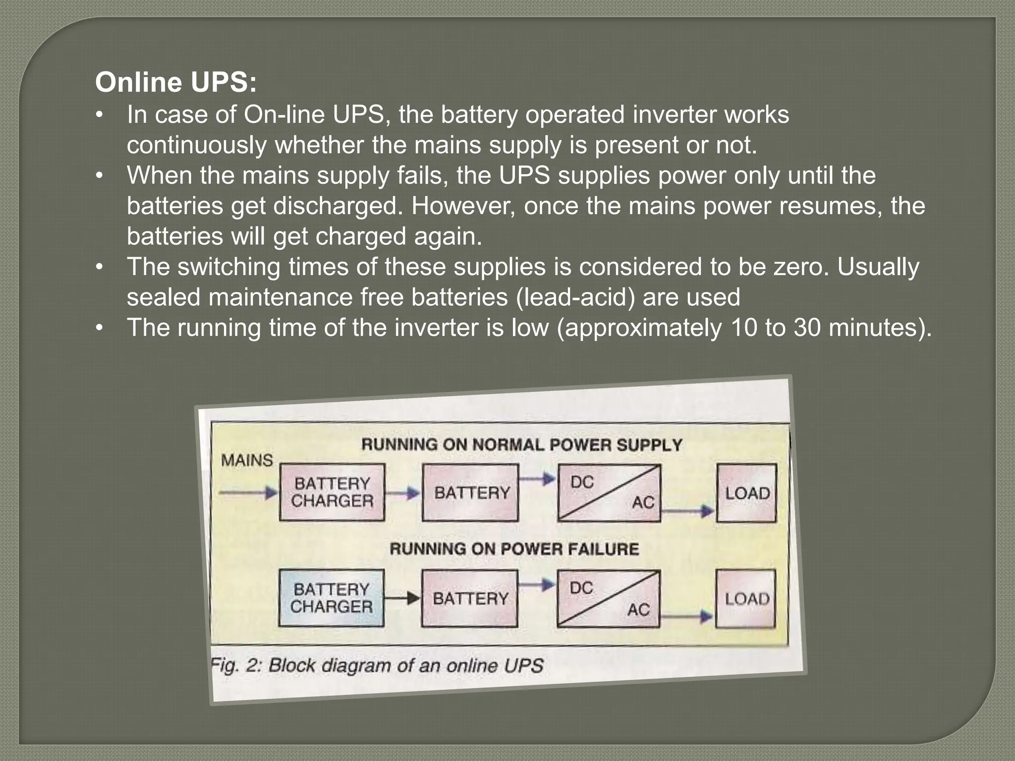Online UPS:
• In case of On-line UPS, the battery operated inverter works
continuously whether the mains supply is present or not.
• When the mains supply fails, the UPS supplies power only until the
batteries get discharged. However, once the mains power resumes, the
batteries will get charged again.
• The switching times of these supplies is considered to be zero. Usually
sealed maintenance free batteries (lead-acid) are used
• The running time of the inverter is low (approximately 10 to 30 minutes).
 